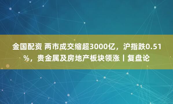 金国配资 两市成交缩超3000亿，沪指跌0.51%，贵金属及房地产板块领涨丨复盘论