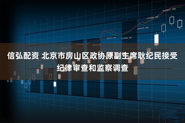信弘配资 北京市房山区政协原副主席耿纪民接受纪律审查和监察调查