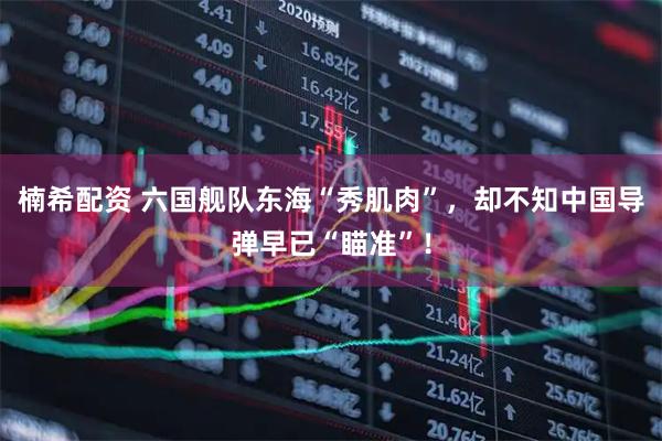 楠希配资 六国舰队东海“秀肌肉”，却不知中国导弹早已“瞄准”！