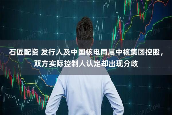 石匠配资 发行人及中国核电同属中核集团控股，双方实际控制人认定却出现分歧