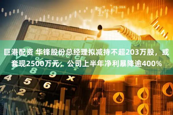 巨港配资 华锋股份总经理拟减持不超203万股，或套现2500万元，公司上半年净利暴降逾400%