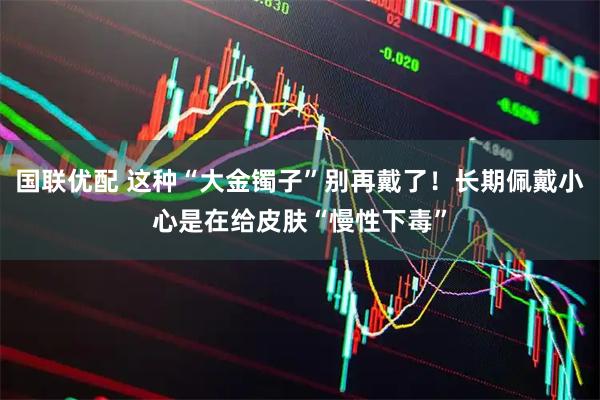 国联优配 这种“大金镯子”别再戴了！长期佩戴小心是在给皮肤“慢性下毒”