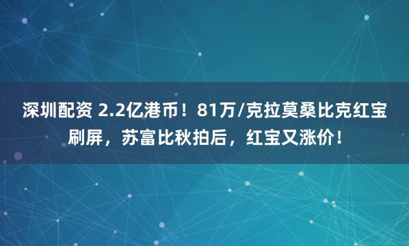 深圳配资 2.2亿港币！81万/克拉莫桑比克红宝刷屏，苏富比秋拍后，红宝又涨价！