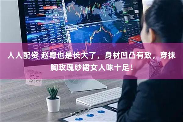 人人配资 赵粤也是长大了，身材凹凸有致，穿抹胸玫瑰纱裙女人味十足！