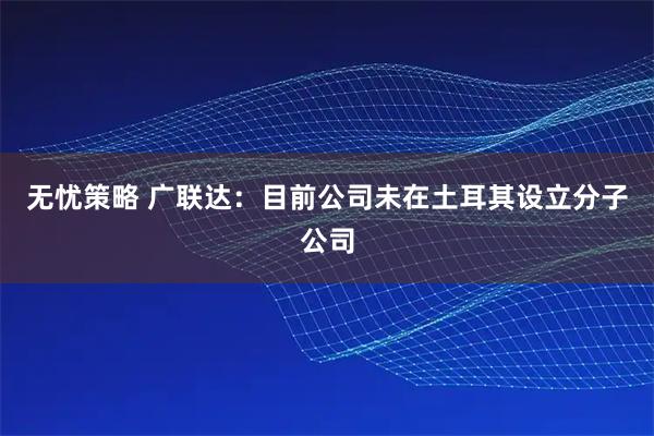 无忧策略 广联达：目前公司未在土耳其设立分子公司
