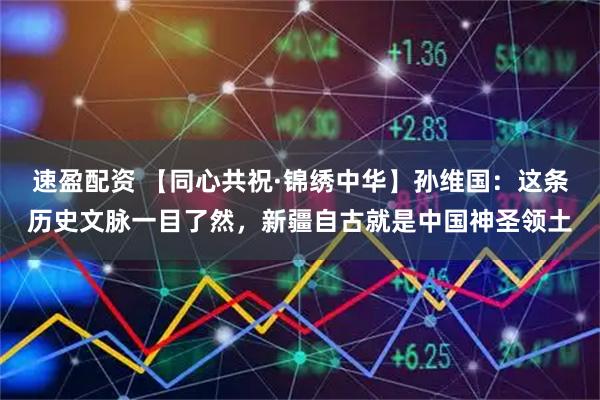 速盈配资 【同心共祝·锦绣中华】孙维国：这条历史文脉一目了然，新疆自古就是中国神圣领土