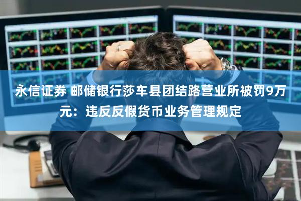 永信证券 邮储银行莎车县团结路营业所被罚9万元：违反反假货币业务管理规定