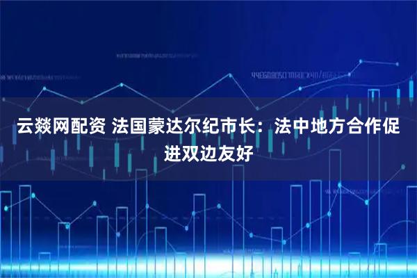 云燚网配资 法国蒙达尔纪市长：法中地方合作促进双边友好