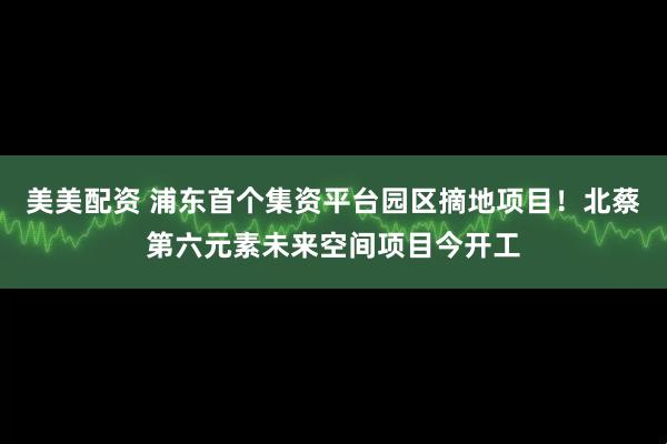 美美配资 浦东首个集资平台园区摘地项目！北蔡第六元素未来空间项目今开工