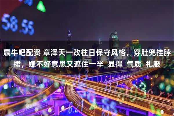 赢牛吧配资 章泽天一改往日保守风格，穿肚兜挂脖裙，嫌不好意思又遮住一半_显得_气质_礼服