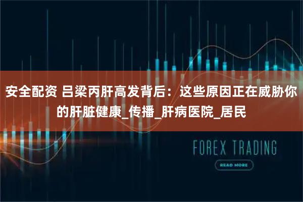 安全配资 吕梁丙肝高发背后：这些原因正在威胁你的肝脏健康_传播_肝病医院_居民