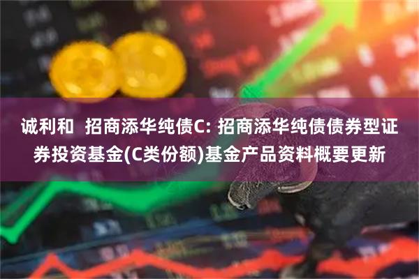 诚利和  招商添华纯债C: 招商添华纯债债券型证券投资基金(C类份额)基金产品资料概要更新