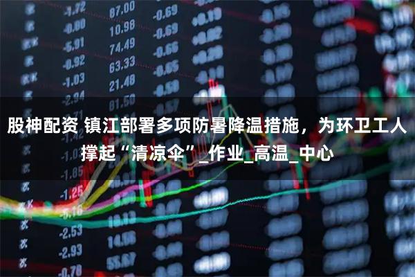 股神配资 镇江部署多项防暑降温措施，为环卫工人撑起“清凉伞”_作业_高温_中心