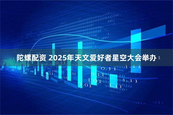 陀螺配资 2025年天文爱好者星空大会举办