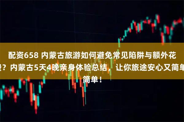 配资658 内蒙古旅游如何避免常见陷阱与额外花费？内蒙古5天4晚亲身体验总结，让你旅途安心又简单！