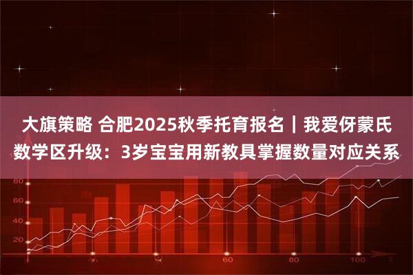 大旗策略 合肥2025秋季托育报名｜我爱伢蒙氏数学区升级：3岁宝宝用新教具掌握数量对应关系