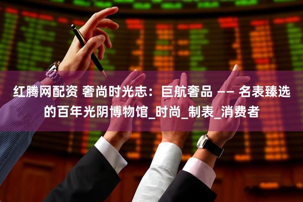 红腾网配资 奢尚时光志：巨航奢品 —— 名表臻选的百年光阴博物馆_时尚_制表_消费者