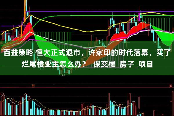 百益策略 恒大正式退市，许家印的时代落幕，买了烂尾楼业主怎么办？_保交楼_房子_项目